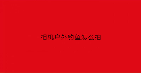 相机户外钓鱼怎么拍(相机户外钓鱼怎么拍视频)