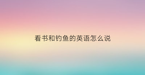 “看书和钓鱼的英语怎么说(钓鱼的英语怎么讲)