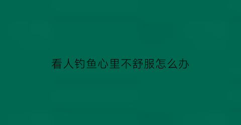 看人钓鱼心里不舒服怎么办(看别人钓鱼也是一种乐趣)