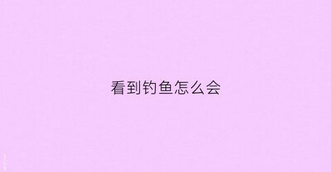 看到钓鱼怎么会(钓鱼怎么会触电身亡)