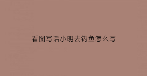 看图写话小明去钓鱼怎么写(小明钓鱼看图写话50字)