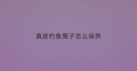 真皮钓鱼凳子怎么保养(真皮钓鱼凳子怎么保养视频)
