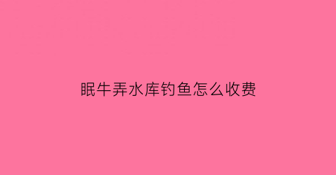 眠牛弄水库钓鱼怎么收费