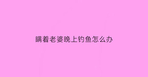 “瞒着老婆晚上钓鱼怎么办(瞒着老婆晚上钓鱼怎么办呀)