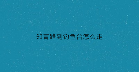 “知青路到钓鱼台怎么走(知青路到钓鱼台怎么走公交车)