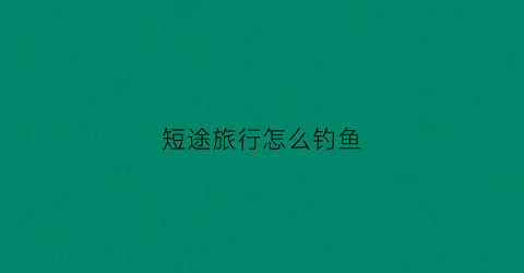 短途旅行怎么钓鱼(短途旅行线路)