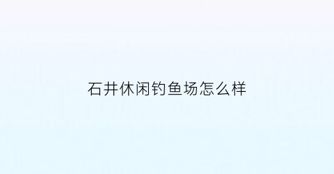 石井休闲钓鱼场怎么样(石井哪里可以海钓)