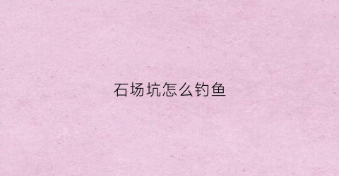 石场坑怎么钓鱼(采石场钓鱼)