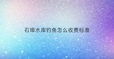 石埠水库钓鱼怎么收费标准