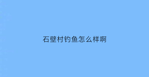 石壁村钓鱼怎么样啊(石壁村什么时候改造)