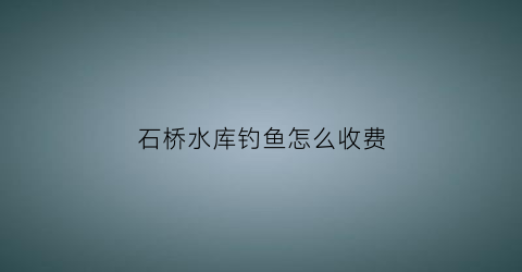 石桥水库钓鱼怎么收费(石桥水库可以钓鱼吗)