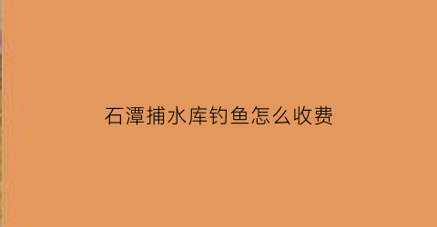 “石潭捕水库钓鱼怎么收费(塘厦石潭铺水库现在钓鱼收费吗)