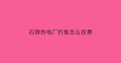 石狮热电厂钓鱼怎么收费(石狮热电厂是国企吗)