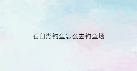 石臼湖钓鱼怎么去钓鱼场(石臼湖钓鱼怎么去钓鱼场好)