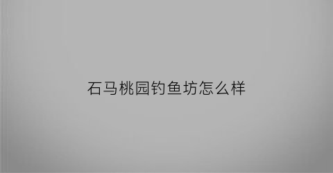 石马桃园钓鱼坊怎么样(石马桃园钓鱼坊怎么样啊)