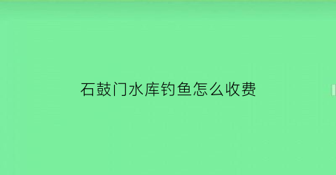 石鼓门水库钓鱼怎么收费