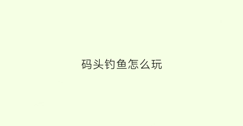 码头钓鱼怎么玩(码头钓鱼用什么钓饵好)