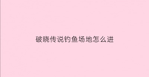 破晓传说钓鱼场地怎么进(破晓传说钓鱼场地怎么进入)