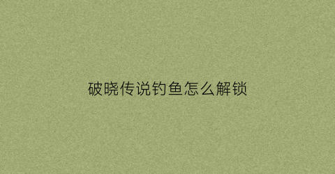 破晓传说钓鱼怎么解锁(破晓传说钓鱼解锁技能)