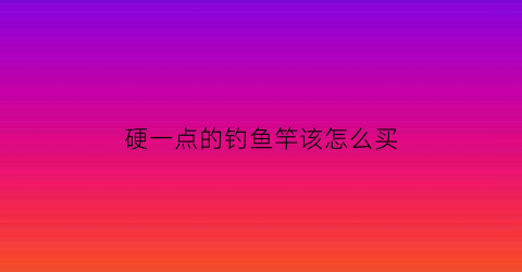 硬一点的钓鱼竿该怎么买