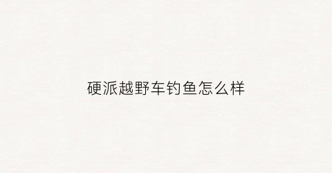 硬派越野车钓鱼怎么样(硬派越野车推荐)