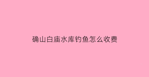 “确山白庙水库钓鱼怎么收费(确山白庙水库钓鱼怎么收费的呢)