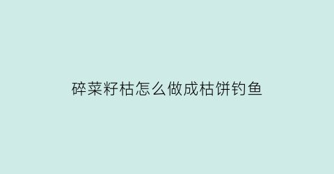 碎菜籽枯怎么做成枯饼钓鱼(菜籽枯怎么做肥料)