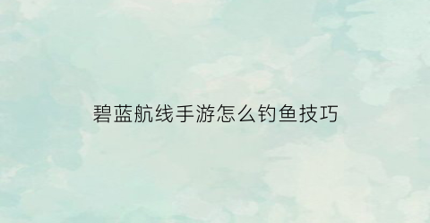 碧蓝航线手游怎么钓鱼技巧(碧蓝航线新手打捞攻略)