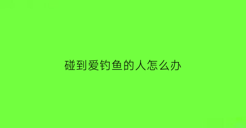碰到爱钓鱼的人怎么办(爱钓鱼的人心里)