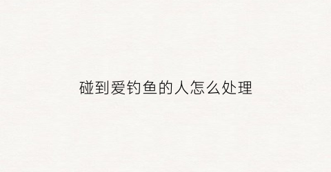 碰到爱钓鱼的人怎么处理(爱钓鱼的人会出轨吗)