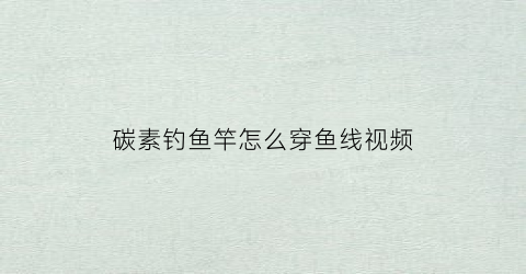 碳素钓鱼竿怎么穿鱼线视频(碳素钓鱼竿怎么穿鱼线视频教程)