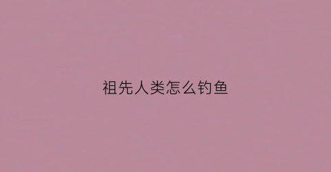 祖先人类怎么钓鱼(祖先人类怎么钓鱼的)