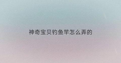 神奇宝贝钓鱼竿怎么弄的(神奇宝贝钓鱼竿怎么弄的好)