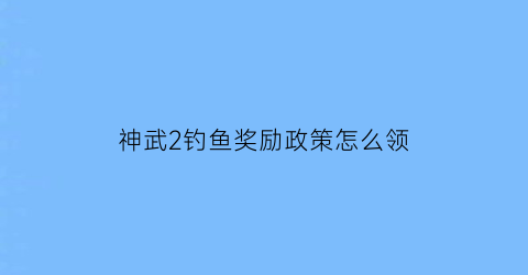 “神武2钓鱼奖励政策怎么领(神武钓鱼经验表)