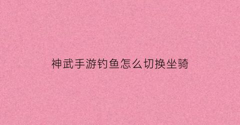 神武手游钓鱼怎么切换坐骑(神武手游多少成就可以换大鱼坐骑)