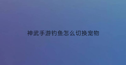 神武手游钓鱼怎么切换宠物(神武手游怎么养鱼)