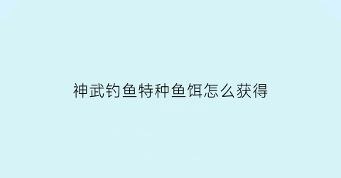 神武钓鱼特种鱼饵怎么获得(神武钓鱼特种鱼饵怎么获得视频)