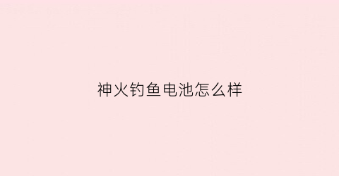 神火钓鱼电池怎么样(神火钓鱼电池怎么样好用吗)