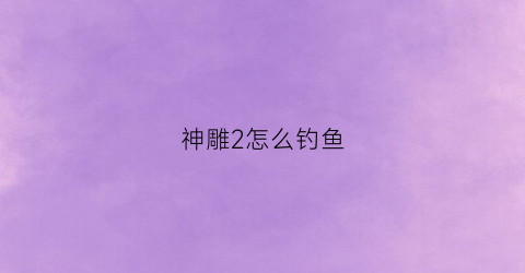 神雕2怎么钓鱼(神雕2平民玩什么角色)