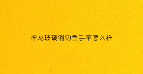 神龙玻璃钢钓鱼手竿怎么样(神龙渔具有限公司)