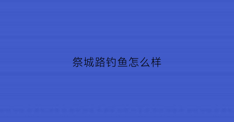 祭城路钓鱼怎么样(祭城小区怎么样)