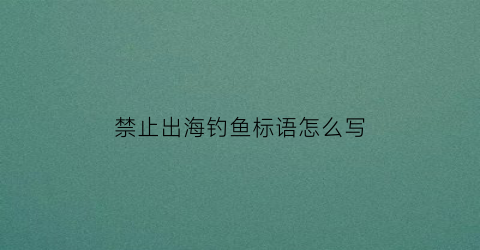 禁止出海钓鱼标语怎么写(出海禁渔期间哪几个月)