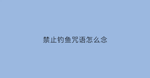 禁止钓鱼咒语怎么念(禁止钓鱼的标语有哪些)