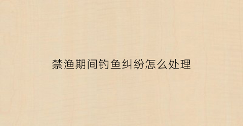 禁渔期间钓鱼纠纷怎么处理(禁渔期间钓鱼有哪处罚措施)