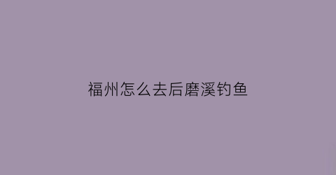 福州怎么去后磨溪钓鱼(福州磨溪景区好玩吗)