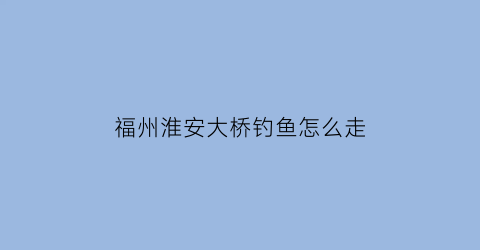 福州淮安大桥钓鱼怎么走(福州淮安大桥可以骑电动车吗)