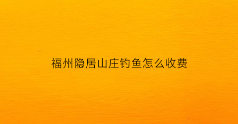 “福州隐居山庄钓鱼怎么收费(福州隐居山庄民宿)