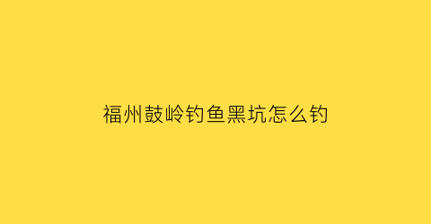 福州鼓岭钓鱼黑坑怎么钓(福州鼓岭上面那个水库叫什么)