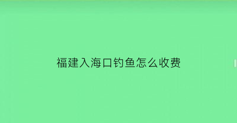 “福建入海口钓鱼怎么收费(福建出海钓鱼多少钱)