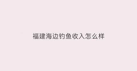 福建海边钓鱼收入怎么样(福建海边钓鱼收入怎么样知乎)